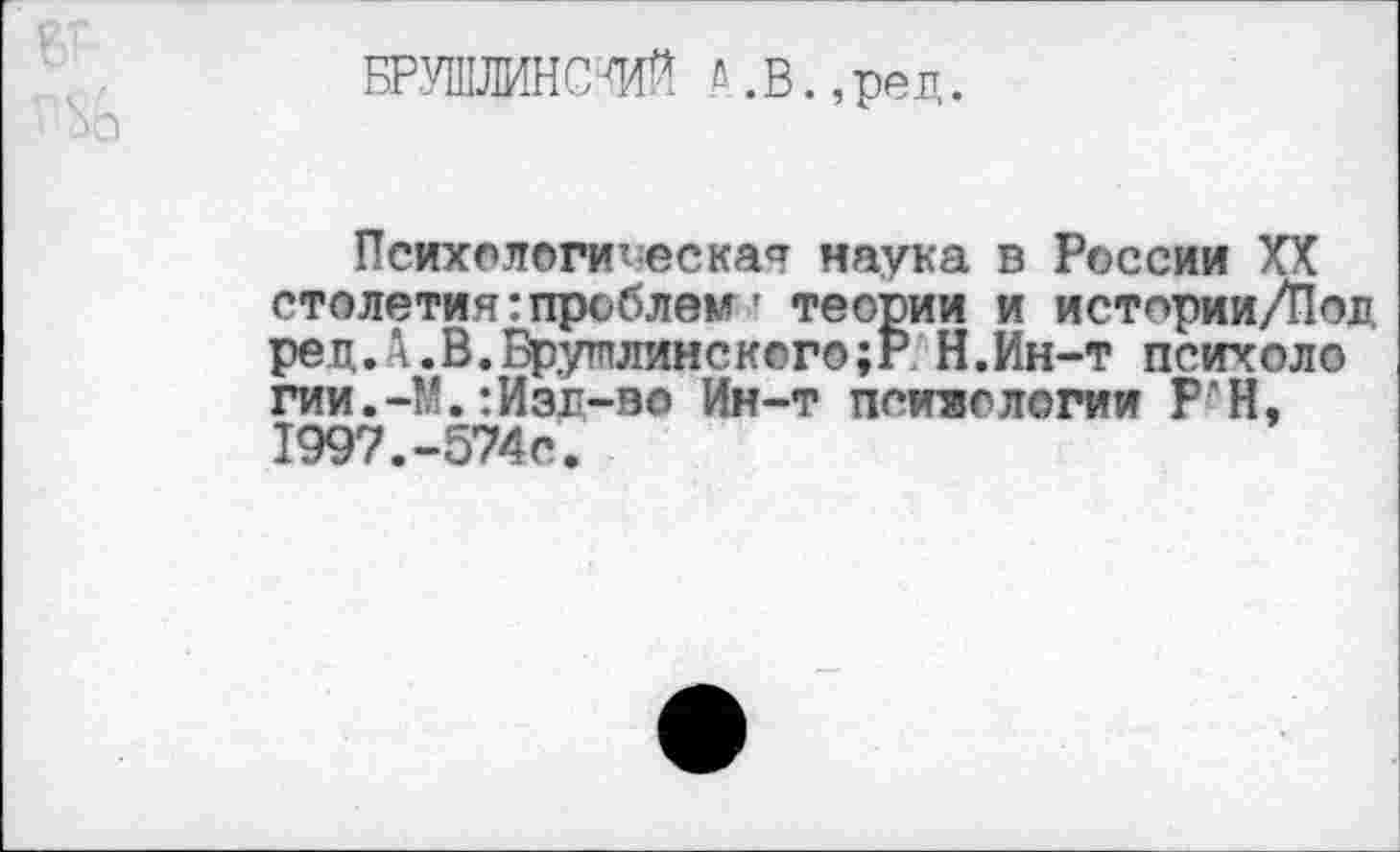 ﻿БР.УШЛИНСШ й.В.,ред.
Психологическая наука в России XX столетия:проблем' теории и истории/Пол ред. л.В.Врутплинск©го;Р Н.Ин-т психоло гии. -М.:Изд-во Ин-т психологии Р•’ Н, 1997.-574с.